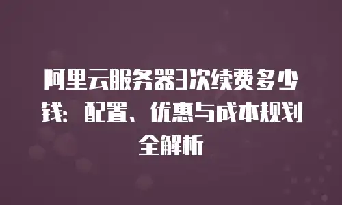 阿里云服务器3次续费多少钱：配置、优惠与成本规划全解析