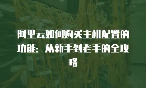 阿里云如何购买主机配置的功能：从新手到老手的全攻略