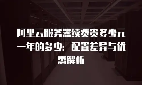 阿里云服务器续费贵多少元一年的多少：配置差异与优惠解析