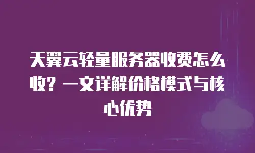 天翼云轻量服务器收费怎么收？一文详解价格模式与核心优势