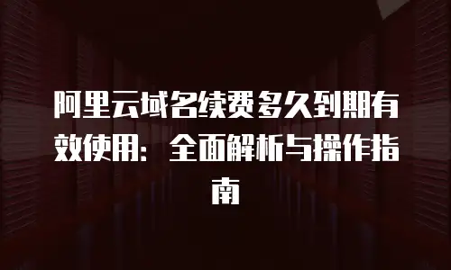 阿里云域名续费多久到期有效使用：全面解析与操作指南