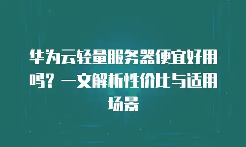 华为云轻量服务器便宜好用吗？一文解析性价比与适用场景