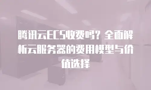 腾讯云ECS收费吗？全面解析云服务器的费用模型与价值选择