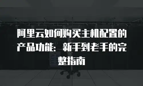 阿里云如何购买主机配置的产品功能：新手到老手的完整指南