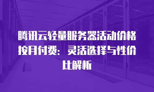 腾讯云轻量服务器活动价格按月付费：灵活选择与性价比解析