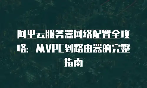 阿里云服务器网络配置全攻略：从VPC到路由器的完整指南