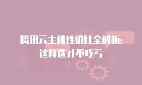 腾讯云主机性价比全解析：这样选才不吃亏