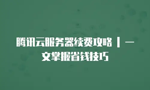 腾讯云服务器续费攻略 | 一文掌握省钱技巧