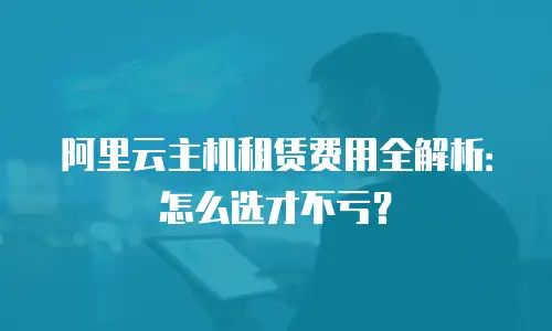 阿里云主机租赁费用全解析：怎么选才不亏？