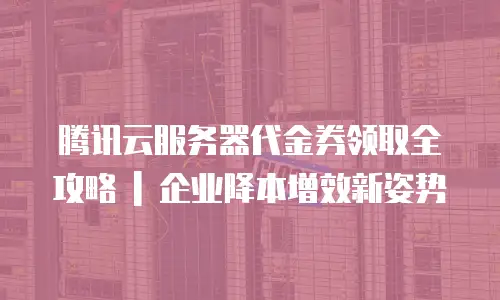 腾讯云服务器代金券领取全攻略 | 企业降本增效新姿势
