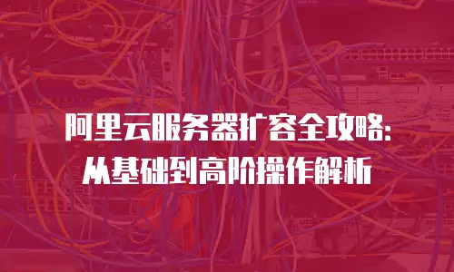 阿里云服务器扩容全攻略：从基础到高阶操作解析