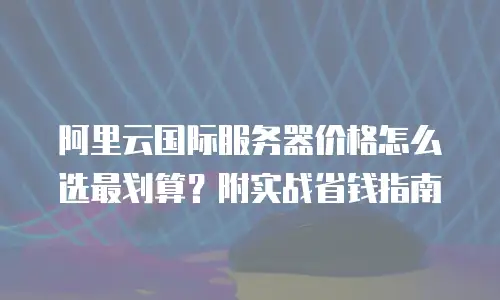 阿里云国际服务器价格怎么选最划算？附实战省钱指南