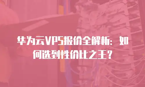 华为云VPS报价全解析：如何选到性价比之王？