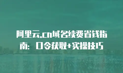 阿里云.cn域名续费省钱指南：口令获取+实操技巧
