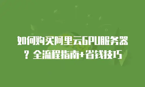 如何购买阿里云GPU服务器？全流程指南+省钱技巧