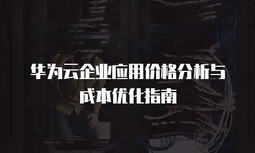 华为云企业应用价格分析与成本优化指南