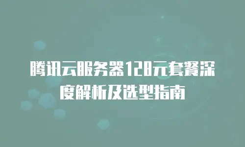 腾讯云服务器128元套餐深度解析及选型指南