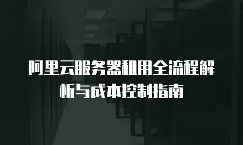 阿里云服务器租用全流程解析与成本控制指南