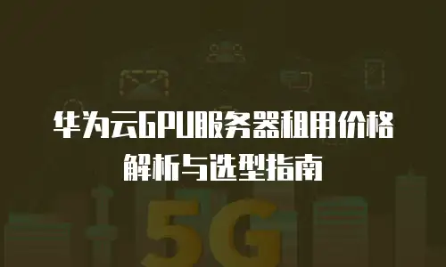 华为云GPU服务器租用价格解析与选型指南