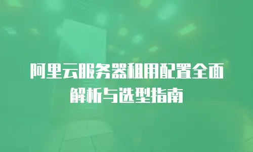 阿里云服务器租用配置全面解析与选型指南