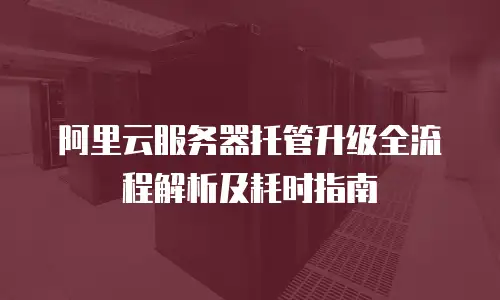 阿里云服务器托管升级全流程解析及耗时指南