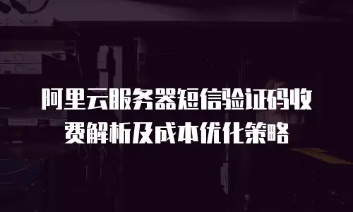 阿里云服务器短信验证码收费解析及成本优化策略