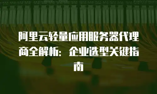 阿里云轻量应用服务器代理商全解析：企业选型关键指南