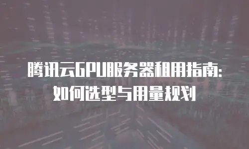 腾讯云GPU服务器租用指南：如何选型与用量规划