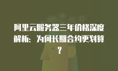 阿里云服务器三年价格深度解析：为何长期合约更划算？