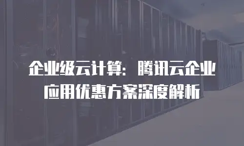 企业级云计算：腾讯云企业应用优惠方案深度解析