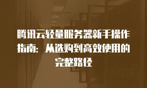 腾讯云轻量服务器新手操作指南：从选购到高效使用的完整路径