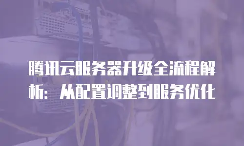 腾讯云服务器升级全流程解析：从配置调整到服务优化