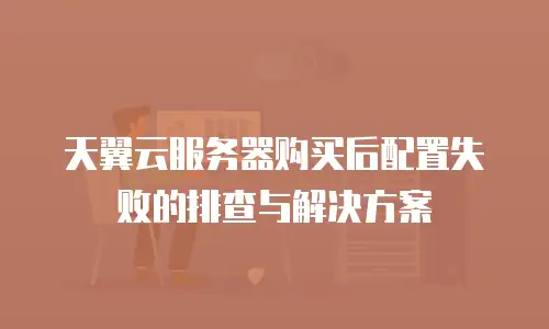 天翼云服务器购买后配置失败的排查与解决方案