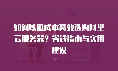 如何以低成本高效选购阿里云服务器？省钱指南与实用建议
