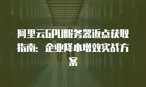 阿里云GPU服务器返点获取指南：企业降本增效实战方案
