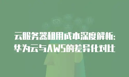 云服务器租用成本深度解析：华为云与AWS的差异化对比