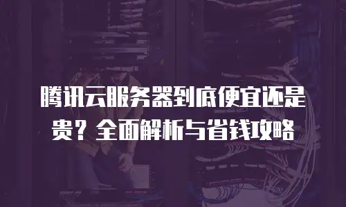 腾讯云服务器到底便宜还是贵？全面解析与省钱攻略