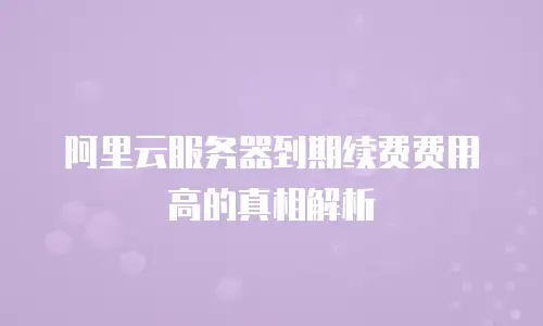 阿里云服务器到期续费费用高的真相解析
