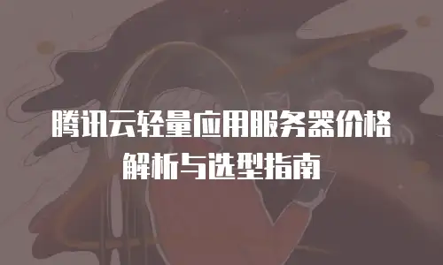 腾讯云轻量应用服务器价格解析与选型指南