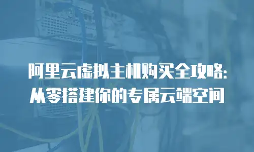 阿里云虚拟主机购买全攻略：从零搭建你的专属云端空间