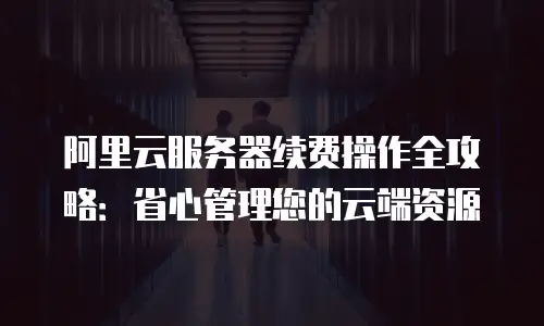 阿里云服务器续费操作全攻略：省心管理您的云端资源