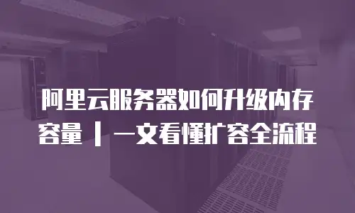 阿里云服务器如何升级内存容量 | 一文看懂扩容全流程