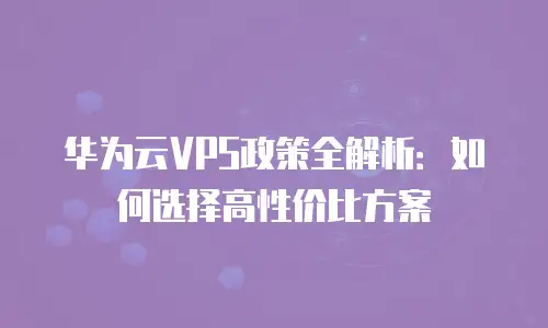 华为云VPS政策全解析：如何选择高性价比方案