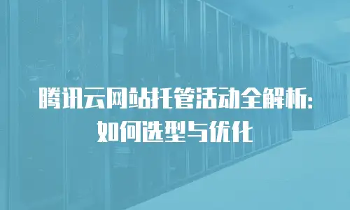 腾讯云网站托管活动全解析：如何选型与优化