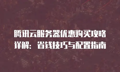 腾讯云服务器优惠购买攻略详解：省钱技巧与配置指南
