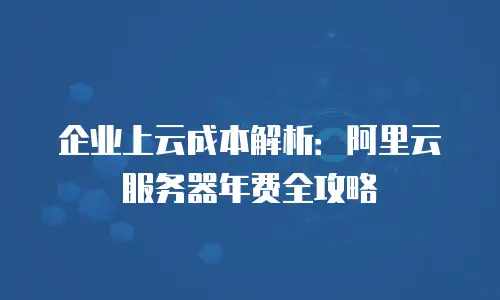 企业上云成本解析：阿里云服务器年费全攻略