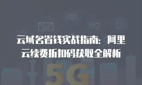 云域名省钱实战指南：阿里云续费折扣码获取全解析