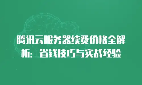 腾讯云服务器续费价格全解析：省钱技巧与实战经验