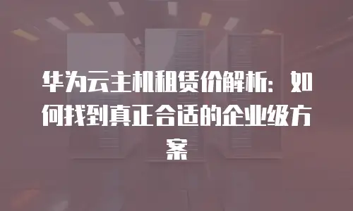 华为云主机租赁价解析：如何找到真正合适的企业级方案