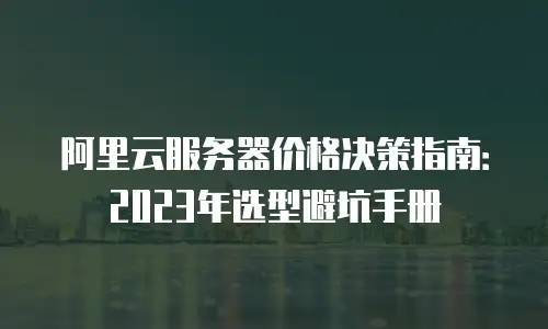 阿里云服务器价格决策指南：2023年选型避坑手册